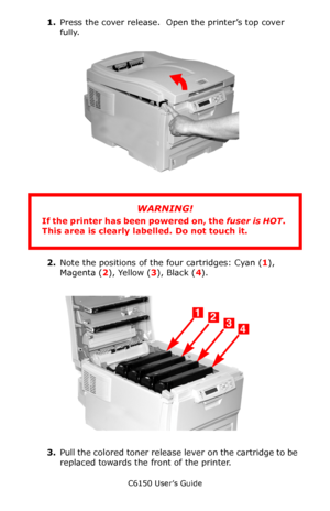 Page 66C6150 User’s Guide
66
1.Press the cover release.  Open the printer’s top cover 
fully.     c53_02_opencvr.jpg  
      
2.Note the positions of the four cartridges: Cyan (1), 
Magenta (2), Yellow (3), Black (4).
   c53_09_lidup.jpg  
3.Pull the colored toner release lever on the cartridge to be 
replaced towards the front of the printer.  
WARNING!
If the printer has been powered on, the fuser is HOT. 
This area is clearly labelled. Do not touch it.
Downloaded From ManualsPrinter.com Manuals 