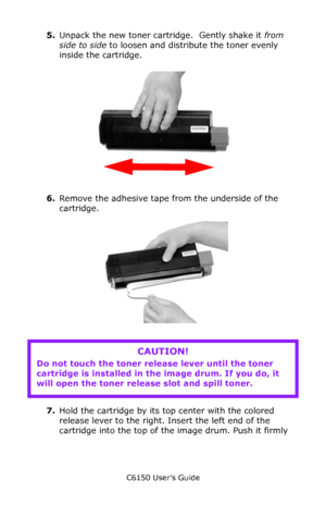 Page 68C6150 User’s Guide
68
Install a New Toner Cartriodge
5.Unpack the new toner cartridge.  Gently shake it from 
side to side to loosen and distribute the toner evenly 
inside the cartridge.
       c53_04_shk_tnr.jpg  
6.Remove the adhesive tape from the underside of the 
cartridge.      
      
7.Hold the cartridge by its top center with the colored 
release lever to the right. Insert the left end of the 
cartridge into the top of the image drum. Push it firmly 
CAUTION!
Do not touch the toner release...