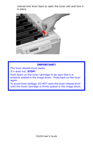 Page 70C6150 User’s Guide
70
colored lock lever back to open the toner slot and lock it 
in place.        c53_75_tonrlvrclose.jpg  
      
IMPORTANT!
The lever should move easily. 
If it does not, STOP!
Push down on the toner cartridge to be sure that it is 
properly seated in the image drum.  Press back on the lever 
again.
To avoid toner spillage, DO NOT open the toner release lever 
until the toner cartridge is firmly seated in the image drum.
Downloaded From ManualsPrinter.com Manuals 