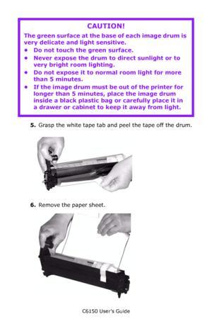 Page 76C6150 User’s Guide
76
   
5.Grasp the white tape tab and peel the tape off the drum.
     c53_28_removedrumtape.jpg  
6.Remove the paper sheet.        c53_26removepaper.jpg      
CAUTION!
The green surface at the base of each image drum is 
very delicate and light sensitive.
• Do not touch the green surface.
• Never expose the drum to direct sunlight or to 
very bright room lighting.
• Do not expose it to normal room light for more 
than 5 minutes.
• If the image drum must be out of the printer for...