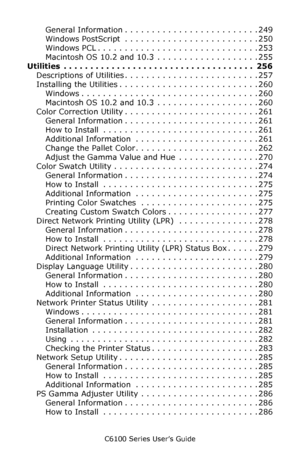 Page 10C6100 Series User’s Guide
10
General Information . . . . . . . . . . . . . . . . . . . . . . . . . 249
Windows PostScript  . . . . . . . . . . . . . . . . . . . . . . . . . 250
Windows PCL . . . . . . . . . . . . . . . . . . . . . . . . . . . . . . 253
Macintosh OS 10.2 and 10.3  . . . . . . . . . . . . . . . . . . . 255
Utilities  . . . . . . . . . . . . . . . . . . . . . . . . . . . . . . . . . . . .  256
Descriptions of Utilities . . . . . . . . . . . . . . . . . . . . . . . . . 257
Installing the...