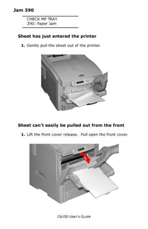 Page 136C6150 User’s Guide
136
Jam 390
CHECK MP TRAY
390: Paper Jam
Sheet has just entered the printer
1.Gently pull the sheet out of the printer.
        c53_81_jammptray.jpg 
Sheet can’t easily be pulled out from the front
1.Lift the front cover release.  Pull open the front cover.
       c53_102_jam390.jpg    
Downloaded From ManualsPrinter.com Manuals 