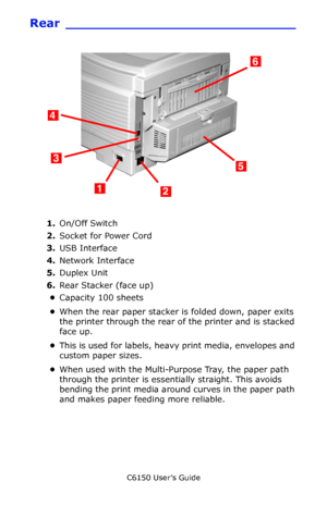 Page 15C6150 User’s Guide
15
Rear ____________________________
    c51_01_backview.jpg  
1.On/Off Switch
2.Socket for Power Cord
3.USB Interface
4.Network Interface
5.Duplex Unit
6.Rear Stacker (face up)
•Capacity 100 sheets
•When the rear paper stacker is folded down, paper exits 
the printer through the rear of the printer and is stacked 
face up. 
•This is used for labels, heavy print media, envelopes and 
custom paper sizes. 
•When used with the Multi-Purpose Tray, the paper path 
through the printer is...