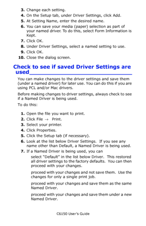 Page 153C6150 User’s Guide
153
3.Change each setting.
4.On the Setup tab, under Driver Settings, click Add.
5.At Setting Name, enter the desired name.
6.You can save your media (paper) selection as part of 
your named driver. To do this, select Form Information is 
Kept.
7.Click OK.
8.Under Driver Settings, select a named setting to use.
9.Click OK.
10.Close the dialog screen.
Check to see if saved Driver Settings are 
used____________________________
You can make changes to the driver settings and save them...