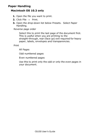 Page 157C6150 User’s Guide
157
Paper Handling
Macintosh OS 10.3 only
1.Open the file you want to print.
2.Click File → Print.
3.Open the drop-down list below Presets.  Select Paper 
Handling.
Reverse page order
Select this to print the last page of the document first. 
This is useful when you are printing to the 
straight-through, rear (face up) exit required for heavy 
paper, labels, envelopes and transparencies.
Print
All Pages
Odd numbered pages
Even numbered pages
Use this to print only the odd or only the...