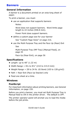 Page 159C6150 User’s Guide
159
Banners _________________________
General Information
A banner is a document printed on an exta-long sheet of 
paper.
To print a banner, you must:
•use an application that supports banners
Notes:  
Word does not support banners.  Word limits page 
length to 22 inches (558.8 mm).
Power Point does support banners.
•define a custom page size for your banner
See “Custom Page Sizes” on page 216.
•use the Multi Purpose Tray and the Face Up (Rear) Exit
See
Multi-Purpose Tray (MP Tray)...