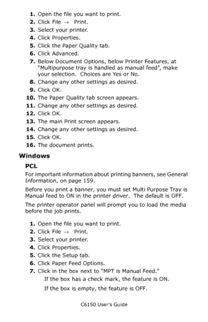 Page 160C6150 User’s Guide
160
1.Open the file you want to print.
2.Click File → Print.
3.Select your printer. 
4.Click Properties.
5.Click the Paper Quality tab.
6.Click Advanced.
7.Below Document Options, below Printer Features, at 
“Multipurpose tray is handled as manual feed”, make 
your selection.  Choices are Yes or No.
8.Change any other settings as desired.
9.Click OK.
10.The Paper Quality tab screen appears.
11.Change any other settings as desired.
12.Click OK.
13.The main Print screen appears....