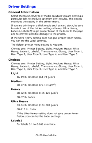 Page 17C6150 User’s Guide
17
Driver Settings ____________________
General Information
Select the thickness/type of media on which you are printing a 
particular job, to produce optimum print results. This setting 
overrides the setting in the printer menu.  
If you are printing on a thick media such as card stock, be sure 
to select one of the thicker settings (Heavy, Ultra Heavy, 
Labels1, Labels 2) to get proper fusion of the toner to the page 
and to prevent possible damage to the printer.
If the Ultra Heavy...