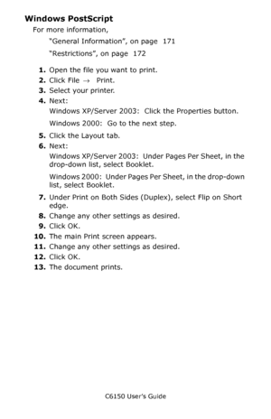 Page 173C6150 User’s Guide
173
Windows PostScript  
For more information, 
“General Information”, on page  171 
“Restrictions”, on page  172  
1.Open the file you want to print.
2.Click File → Print.
3.Select your printer.
4.Next:
Windows XP/Server 2003:  Click the Properties button.
Windows 2000:  Go to the next step.
5.Click the Layout tab.
6.Next:
Windows XP/Server 2003:  Under Pages Per Sheet, in the 
drop-down list, select Booklet.
Windows 2000:  Under Pages Per Sheet, in the drop-down 
list, select...