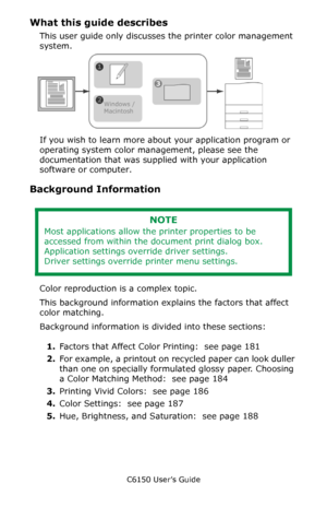 Page 180C6150 User’s Guide
180
What this guide describes
This user guide only discusses the printer color management 
system.     
If you wish to learn more about your application program or 
operating system color management, please see the 
documentation that was supplied with your application 
software or computer.
Background Information
 
Color reproduction is a complex topic.
This background information explains the factors that affect 
color matching.
Background information is divided into these sections:...