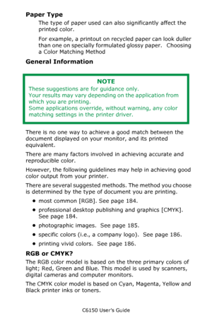 Page 184C6150 User’s Guide
184
Paper Type 
The type of paper used can also significantly affect the 
printed color. 
For example, a printout on recycled paper can look duller 
than one on specially formulated glossy paper.   Choosing 
a Color Matching Method  
General Information
  
There is no one way to achieve a good match between the 
document displayed on your monitor, and its printed 
equivalent. 
There are many factors involved in achieving accurate and 
reproducible color.
However, the following...