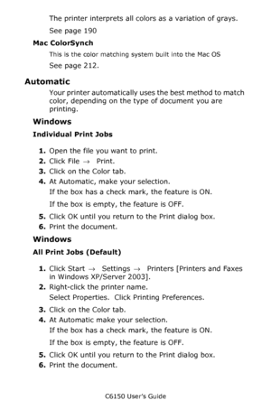 Page 191C6150 User’s Guide
191
The printer interprets all colors as a variation of grays.
See page 190
Mac ColorSynch
This is the color matching system built into the Mac OS
See page 212.  
Automatic 
Your printer automatically uses the best method to match 
color, depending on the type of document you are 
printing.
Windows
Individual Print Jobs
1.Open the file you want to print.
2.Click File → Print.
3.Click on the Color tab.
4.At Automatic, make your selection.
If the box has a check mark, the feature is ON....