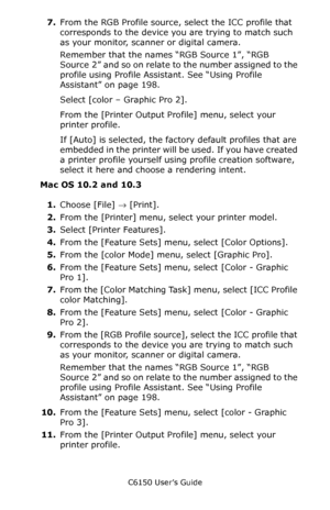 Page 201C6150 User’s Guide
201
7.From the RGB Profile source, select the ICC profile that 
corresponds to the device you are trying to match such 
as your monitor, scanner or digital camera.
Remember that the names “RGB Source 1”, “RGB 
Source  2” and so on relate to the number assigned to the 
profile using Profile Assistant. See “Using Profile 
Assistant” on page 198.
Select [color – Graphic Pro 2].      
From the [Printer Output Profile] menu, select your 
printer profile.
If [Auto] is selected, the factory...