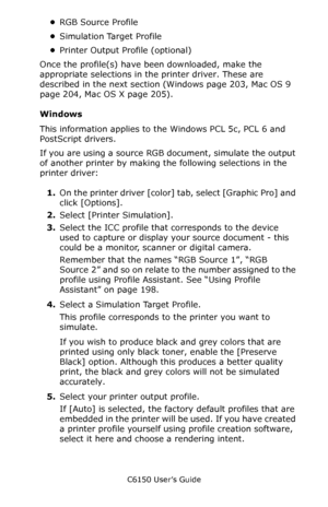 Page 203C6150 User’s Guide
203
•RGB Source Profile
•Simulation Target Profile
•Printer Output Profile (optional)
Once the profile(s) have been downloaded, make the 
appropriate selections in the printer driver. These are 
described in the next section (Windows page 203, Mac OS 9 
page 204, Mac OS X page 205).
Windows
This information applies to the Windows PCL 5c, PCL 6 and 
PostScript drivers.  
If you are using a source RGB document, simulate the output 
of another printer by making the following selections in...