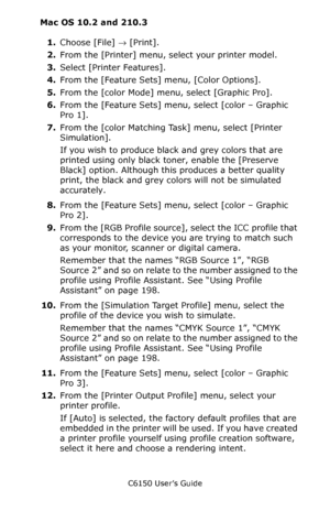 Page 205C6150 User’s Guide
205
Mac OS 10.2 and 210.3
1.Choose [File] → [Print].  
2.From the [Printer] menu, select your printer model.  
3.Select [Printer Features].
4.From the [Feature Sets] menu, [Color Options].
5.From the [color Mode] menu, select [Graphic Pro].
6.From the [Feature Sets] menu, select [color – Graphic 
Pro 1]. 
7.From the [color Matching Task] menu, select [Printer 
Simulation].
If you wish to produce black and grey colors that are 
printed using only black toner, enable the [Preserve...