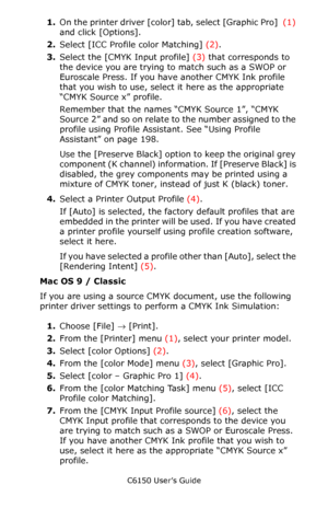 Page 207C6150 User’s Guide
207
1.On the printer driver [color] tab, select [Graphic Pro]  (1) 
and click [Options].
2.Select [ICC Profile color Matching] (2).
3.Select the [CMYK Input profile] (3) that corresponds to 
the device you are trying to match such as a SWOP or 
Euroscale Press. If you have another CMYK Ink profile 
that you wish to use, select it here as the appropriate 
“CMYK Source x” profile.
Remember that the names “CMYK Source 1”, “CMYK 
Source  2” and so on relate to the number assigned to the...