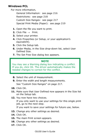 Page 221C6150 User’s Guide
221
Windows PCL 
For more information,  
General Information:  see page 216
Restrictions:  see page 218
Custom Size Ranges:  see page 217
Special Print Media (Paper):  see page 219
1.Open the file you want to print.
2.Click File → Print.
3.Select your printer.
4.Click Properties (or Setup, or your application’s 
equivalent).
5.Click the Setup tab.
6.Under Media, in the Size drop-down list, select User 
Defined Size.  
7.The Set Free Size dialog box appears. 
8.Select the unit of...