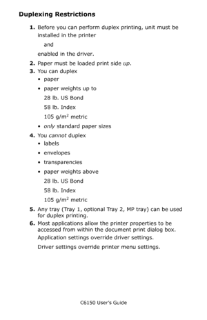 Page 225C6150 User’s Guide
225
Duplexing Restrictions
1.Before you can perform duplex printing, unit must be 
installed in the printer 
and 
enabled in the driver.
2.Paper must be loaded print side up.  
3.You can duplex
•paper
• paper weights up to 
28 lb. US Bond 
58 lb. Index
105 g/m
2 metric
•only standard paper sizes 
4.Yo u  cannot duplex
•labels
• envelopes
•transparencies
• paper weights above 
28 lb. US Bond
58 lb. Index
105 g/m
2 metric
5.Any tray (Tray 1, optional Tray 2, MP tray) can be used 
for...