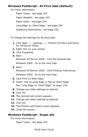 Page 226C6150 User’s Guide
226
Windows PostScript:  All Print Jobs (Default)
For more information, 
Paper Types:  see page 223
Paper Weights:  see page 223
Paper Sizes:  see page 224
Long Edge vs. Short Edge:  see page 224
Duplexing Restrictions:  see page 225
To change the settings for all print jobs:
1.Click Start → Settings →  Printers (Printers and Faxes 
for XP/Server 2003).
2.Right click on your printer.
3.Click Properties.
4.Next:
Windows XP/Server 2003:  Click the General tab.  
Windows 2000:  Go to the...