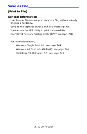 Page 243C6150 User’s Guide
243
Save as File_______________________
(Print to File)
General Information
Use Save as File to save print data to a file, without actually 
printing a hardcopy.
Save as File captures either a PDF or a PostScript file.
You can use the LPR Utility to print the saved file.
See “Direct Network Printing Utility (LPR)” on page  278.
For more information,  
Windows, Single Print Job: see page 244 
Windows, All Print Jobs (Default): see page 244 
Macintosh OS 10.2 and 10.3: see page 245...