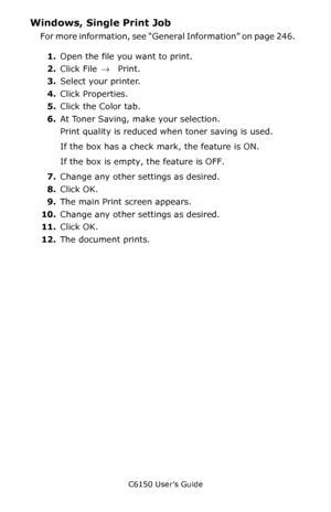 Page 247C6150 User’s Guide
247
Windows, Single Print Job 
For more information, see “General Information” on page 246.   
1.Open the file you want to print.
2.Click File → Print.
3.Select your printer. 
4.Click Properties.
5.Click the Color tab.  
6.At Toner Saving, make your selection.   
Print quality is reduced when toner saving is used.
If the box has a check mark, the feature is ON.  
If the box is empty, the feature is OFF.  
7.Change any other settings as desired.   
8.Click OK.   
9.The main Print screen...