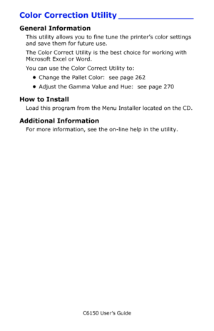 Page 261C6150 User’s Guide
261
Color Correction Utility ______________
General Information
This utility allows you to fine tune the printer’s color settings 
and save them for future use. 
The Color Correct Utility is the best choice for working with 
Microsoft Excel or Word. 
You can use the Color Correct Utility to:
•Change the Pallet Color:  see page 262
•Adjust the Gamma Value and Hue:  see page 270
How to Install
Load this program from the Menu Installer located on the CD. 
Additional Information
For more...