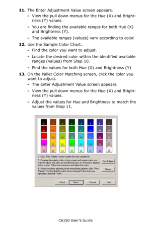 Page 267C6150 User’s Guide
267
11.The Enter Adjustment Value screen appears.
-View the pull down menus for the Hue (X) and Bright-
ness (Y) values.  
-You are finding the available ranges for both Hue (X) 
and Brightness (Y).
-The available ranges (values) vary according to color.
12.Use the Sample Color Chart.
-Find the color you want to adjust. 
-Locate the desired color within the identified available 
ranges (values) from Step 10.
-Find the values for both Hue (X) and Brightness (Y)
13.On the Pallet Color...