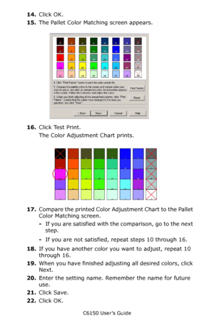 Page 268C6150 User’s Guide
268
14.Click OK.
15.The Pallet Color Matching screen appears.
      cadjust1.jpg               
16.Click Test Print.
The Color Adjustment Chart prints.
     Fig5-17.jpg          
17.Compare the printed Color Adjustment Chart to the Pallet 
Color Matching screen.
-If you are satisfied with the comparison, go to the next 
step.
-If you are not satisfied, repeat steps 10 through 16.
18.If you have another color you want to adjust, repeat 10 
through 16.
19.When you have finished adjusting...