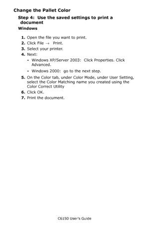 Page 269C6150 User’s Guide
269
Change the Pallet Color
Step 4:  Use the saved settings to print a 
document
Windows
1.Open the file you want to print.
2.Click File → Print.
3.Select your printer. 
4.Next: 
-Windows XP/Server 2003:  Click Properties. Click 
Advanced.
-Windows 2000:  go to the next step.
5.On the Color tab, under Color Mode, under User Setting, 
select the Color Matching name you created using the 
Color Correct Utility
6.Click OK.
7.Print the document.
Downloaded From ManualsPrinter.com Manuals 