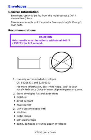 Page 28C6150 User’s Guide
28
Envelopes ________________________
General Information
Envelopes can only be fed from the multi-purpose (MP / 
manual feed) tray. 
Envelopes can only exit the printer face-up (straight through, 
rear exit).
Recommendations   
       Envelopes.jpg      
1.Use only recommended envelopes.
Oki 52206301 and 52206302 
For more information, see “Print Media, Oki“ in your 
Handy Reference Guide or www.okiprintingsolutions.com.
2.Store envelopes flat and away from 
•moisture
•direct...