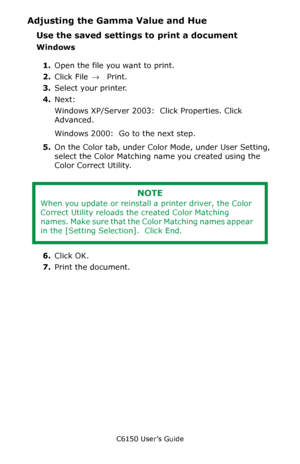 Page 273C6150 User’s Guide
273
Adjusting the Gamma Value and Hue
Use the saved settings to print a document
Windows
1.Open the file you want to print.
2.Click File → Print.
3.Select your printer. 
4.Next: 
Windows XP/Server 2003:  Click Properties. Click 
Advanced.
Windows 2000:  Go to the next step.
5.On the Color tab, under Color Mode, under User Setting, 
select the Color Matching name you created using the 
Color Correct Utility.
           
6.Click OK.
7.Print the document.
NOTE
When you update or reinstall...