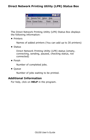 Page 279C6150 User’s Guide
279
Direct Network Printing Utility (LPR) Status Box
   LPR_status_no_Oki.bmp  
The Direct Network Printing Utility (LPR) Status Box displays 
the following information: 
•Printers
Names of added printers (You can add up to 30 printers)
•Status
Direct Network Printing Utility (LPR) status (empty, 
connecting, sending, paused, checking status, not 
connected)
•Finish
Number of completed jobs.
•Queue
Number of jobs waiting to be printed. 
Additional Information
For help, click on HELP in...