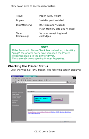 Page 283C6150 User’s Guide
283
Click on an item to see this information:
  
  
Checking the Printer Status
Click the WEB SETTING button. The following screen displays:
  NetStatusK.tif  
Trays: Paper Type, weight
Duplex: Installed/not installed
Disk/Memory: RAM size and % used;
Flash Memory size and % used
Toner 
Remaining:% toner remaining in all 
cartridges
NOTE
If the Automatic Status Check box is checked, this utility 
“pings” the printer every time you open the Printer 
Properties dialog in the printer...