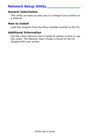 Page 285C6150 User’s Guide
285
Network Setup Utility _______________
General Information
This utility provides an easy way to configure your printer on 
a network. 
How to Install
Load this program from the Menu Installer located on the CD. 
Additional Information
See the online Network User’s Guide for details on how to use 
this utility. The Network User’s Guide is found on the CD 
shipped with your printer.
Downloaded From ManualsPrinter.com Manuals 