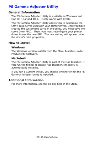 Page 286C6150 User’s Guide
286
PS Gamma Adjuster Utility
General Information
The PS Gamma Adjuster Utility is available in Windows and 
Mac OS 10.2 and 10.3.  It only works with CMYK.
The PS Gamma Adjuster Utility allows you to customize the 
CMYK data curves used with your printer driver. Once you have 
created the customized curve in the utility, you must save the 
curve (new PPD).  Then, you must reconfigure your printer 
driver to use the new PPD.  The new setting will appear under 
the driver’s print...