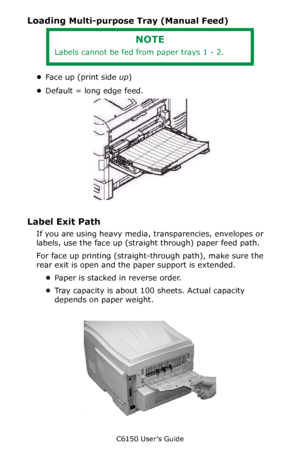 Page 31C6150 User’s Guide
31
Loading Multi-purpose Tray (Manual Feed)
•Face up (print side up)
•Default = long edge feed.       
C96_LoadPaperMPTray_Labels_crop.JPG 
Label Exit Path 
If you are using heavy media, transparencies, envelopes or 
labels, use the face up (straight through) paper feed path. 
For face up printing (straight-through path), make sure the 
rear exit is open and the paper support is extended. 
•Paper is stacked in reverse order.
•Tray capacity is about 100 sheets. Actual capacity 
depends...