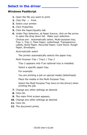 Page 35C6150 User’s Guide
35
Select in the driver _________________
Windows PostScript 
1.Open the file you want to print.
2.Click File → Print.
3.Select your printer. 
4.Click Properties.
5.Click the Paper/Quality tab.
6.Under Tray Selection, at Paper Source, click on the arrow 
to open the drop down list.  Make your selection.
Choices are:  Automatically select, Multi-purpose tray, 
Tray 1, Tray 2, Plain Paper, Letterhead, Transparency, 
Labels, Bond Paper, Recycled Paper, Card Stock, Rough 
Paper,...