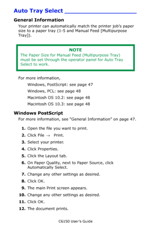 Page 47C6150 User’s Guide
47
Auto Tray Select ___________________
General Information 
Your printer can automatically match the printer job’s paper 
size to a paper tray (1-5 and Manual Feed [Multipurpose 
Tray]).
 
For more information, 
Windows, PostScript: see page 47
Windows, PCL: see page 48
Macintosh OS 10.2: see page 48
Macintosh OS 10.3: see page 48
Windows PostScript 
For more information, see “General Information” on page 47.
1.Open the file you want to print.
2.Click File → Print.
3.Select your...