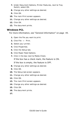 Page 51C6150 User’s Guide
51 7.Under Document Options, Printer Features, next to Tray 
Switch, select ON.
8.Change any other settings as desired.
9.Click OK.
10.The main Print screen appears.
11.Change any other settings as desired.
12.Click OK.
13.The document prints.
Windows PCL 
For more information, see “General Information” on page   49. 
1.Open the file you want to print.
2.Click File 
→ Print.
3.Select your printer. 
4.Click Properties.
5.Click the Setup tab.
6.Click Paper Feed Options.
7.Click in the...