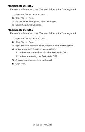 Page 52C6150 User’s Guide
52
Macintosh OS 10.2 
For more information, see “General Information” on page   49. 
1.Open the file you want to print.
2.Click File 
→ Print.
3.On the Paper Feed panel, select All Pages.
4.Select Automatic Selection.
Macintosh OS 10.3
For more information, see “General Information” on page   49. 
1.Open the file you want to print.
2.Click File 
→ Print.
3.O p e n  t h e  d r o p - d o w n  l i s t  b e l o w  P r e s e t s .   S e l e c t  P r i n t e r  O p t i o n .          
4.At...