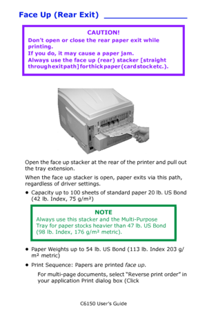 Page 56C6150 User’s Guide
56
Face Up (Rear Exit) ________________    
               c53_72_rear3.jpg     
Open the face up stacker at the rear of the printer and pull out 
the tray extension. 
When the face up stacker is open, paper exits via this path, 
regardless of driver settings.
•Capacity up to 100 sheets of standard paper 20 lb. US Bond 
(42 lb. Index, 75 g/m²)
•Paper Weights up to 54 lb. US Bond (113 lb. Index 203 g/
m² metric)
•Print Sequence: Papers are printed face up.
For multi-page documents,...