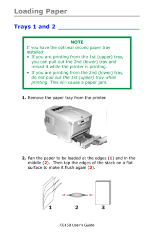 Page 58C6150 User’s Guide
58
Loading Paper
Trays 1 and 2 _____________________
   
1.Remove the paper tray from the printer.
    c53_11_opntra.jpg  
2.Fan the paper to be loaded at the edges (1) and in the 
middle (2).  Then tap the edges of the stack on a flat 
surface to make it flush again (3).
    Fan Paper.eps  
NOTE
If you have the optional second paper tray 
installed:
• If you are printing from the 1st (upper) tray, 
you can pull out the 2nd (lower) tray and 
reload it while the printer is printing.
•...