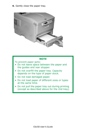 Page 60C6150 User’s Guide
60
4.Gently close the paper tray.
      c53_16_closetray.jpg  
      
NOTE
To prevent paper jams:
• Do not leave space between the paper and 
the guides and rear stopper.
• Do not overfill the paper tray. Capacity 
depends on the type of paper stock.
• Do not load damaged paper.
• Do not load paper of different sizes or types 
at the same time.
• Do not pull the paper tray out during printing 
(except as described above for the 2nd tray).
Downloaded From ManualsPrinter.com Manuals 