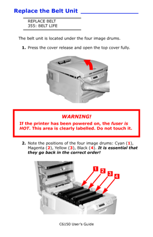 Page 85C6150 User’s Guide
85
Replace the Belt Unit _______________
REPLACE BELT
355: BELT LIFE
The belt unit is located under the four image drums. 
1.Press the cover release and open the top cover fully.
         c53_02_opencvr.jpg 
       
2.Note the positions of the four image drums: Cyan (1), 
Magenta (2), Yellow (3), Black (4). It is essential that 
they go back in the correct order!
       c53_09_lidup.jpg   
WARNING!
If the printer has been powered on, the fuser is 
HOT. This area is clearly labelled. Do...