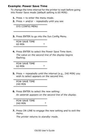 Page 92C6150 User’s Guide
92
Example: Power Save Time
To change the time interval for the printer to wait before going 
into Power Save mode (default setting is 60 MIN):
1.Press + to enter the menu mode.
2.Press + and/or – repeatedly until you see
SYS CONFIG MENU
3.Press ENTER to go into the Sys Config Menu.
POW SAVE TIME
60 MIN                        *
4.Press ENTER to select the Power Save Time item.
The value on the second line of the display begins 
flashing.
POW SAVE TIME
60 MIN                        *...