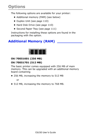 Page 109C6150 User’s Guide
109
Options
The following options are available for your printer:
•Additional memory (FAM) (see below)
•Duplex Unit (see page 110)
•Hard Disk Drive (see page 110) 
•Second Paper Tray (see page 111)
Instructions for installing these options are found in the 
packaging with the option.
Additional Memory (RAM) ___________
    c53_82_ram.jpg  
Oki 70051601 (256 MB) 
Oki 70051701 (512 MB) 
The basic printer comes equipped with 256 MB of main 
memory. This can be upgraded with an additional...