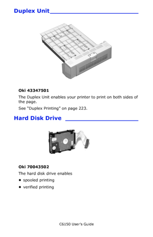 Page 110C6150 User’s Guide
110
Duplex Unit _______________________
                             
Oki 43347501  
The Duplex Unit enables your printer to print on both sides of 
the page.
See “Duplex Printing” on page 223.
Hard Disk Drive ___________________
Oki 70043502 
The hard disk drive enables 
•spooled printing 
•verified printing 
Downloaded From ManualsPrinter.com Manuals 