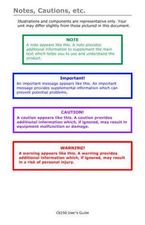Page 12C6150 User’s Guide
12
Notes, Cautions, etc.
Illustrations and components are representative only. Your 
unit may differ slightly from those pictured in this document.
        
      
        
   
NOTE
A note appears like this. A note provides 
additional information to supplement the main 
text which helps you to use and understand the 
product.
Important!
An important message appears like this. An important 
message provides supplemental information which can 
prevent potential problems.
CAUTION!
A...