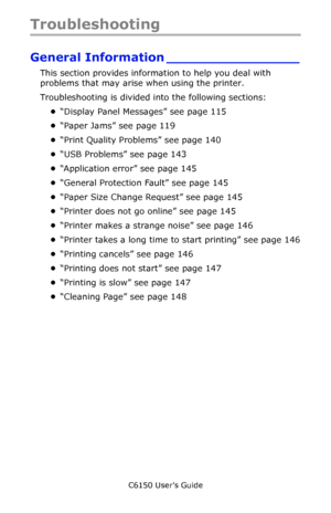 Page 114C6150 User’s Guide
114
Troubleshooting
General Information ________________
This section provides information to help you deal with 
problems that may arise when using the printer.
Troubleshooting is divided into the following sections:
•“Display Panel Messages” see page 115
•“Paper Jams” see page 119
•“Print Quality Problems” see page 140
•“USB Problems” see page 143
•“Application error” see page 145
•“General Protection Fault” see page 145
•“Paper Size Change Request” see page 145
•“Printer does not go...