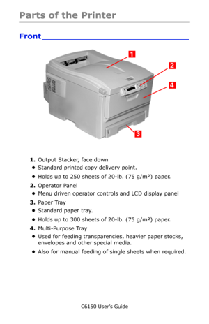 Page 14C6150 User’s Guide
14
Parts of the Printer
Front ____________________________
   c53_01_printerfull.jpg   
1.Output Stacker, face down
•Standard printed copy delivery point. 
•Holds up to 250 sheets of 20-lb. (75 g/m²) paper.
2.Operator Panel
•Menu driven operator controls and LCD display panel
3.Paper Tray
•Standard paper tray. 
•Holds up to 300 sheets of 20-lb. (75 g/m²) paper.
4.Multi-Purpose Tray
•Used for feeding transparencies, heavier paper stocks, 
envelopes and other special media. 
•Also for...